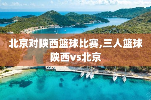 北京对陕西篮球比赛,三人篮球陕西vs北京