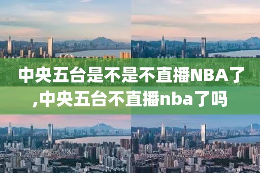 中央五台是不是不直播NBA了,中央五台不直播nba了吗