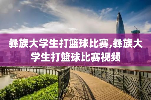 彝族大学生打篮球比赛,彝族大学生打篮球比赛视频