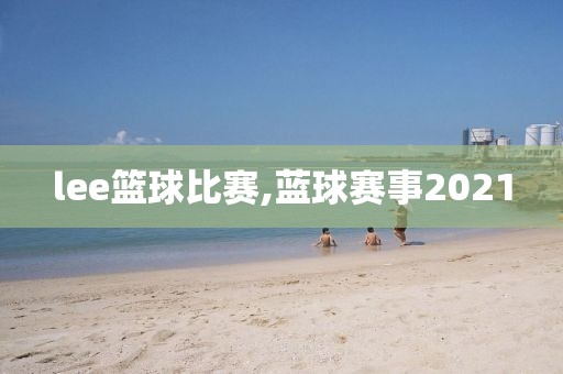 lee篮球比赛,蓝球赛事2021