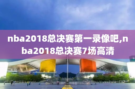 nba2018总决赛第一录像吧,nba2018总决赛7场高清