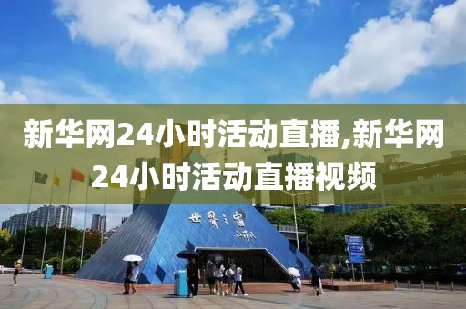 新华网24小时活动直播,新华网24小时活动直播视频