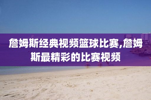 詹姆斯经典视频篮球比赛,詹姆斯最精彩的比赛视频