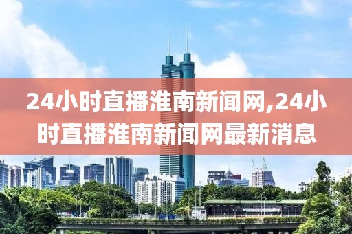 24小时直播淮南新闻网,24小时直播淮南新闻网最新消息