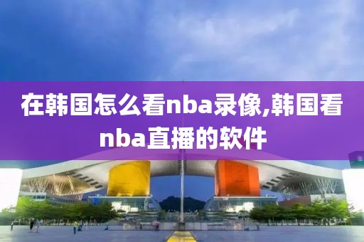 在韩国怎么看nba录像,韩国看nba直播的软件