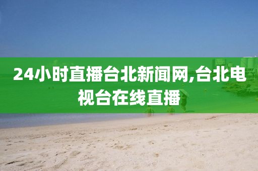 24小时直播台北新闻网,台北电视台在线直播