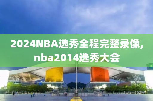 2024NBA选秀全程完整录像,nba2014选秀大会