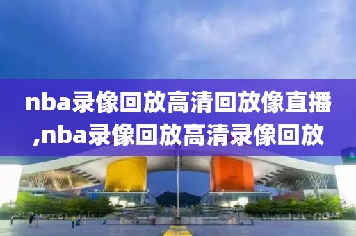 nba录像回放高清回放像直播,nba录像回放高清录像回放