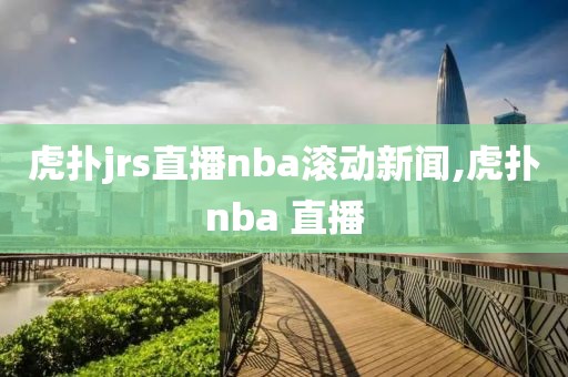 虎扑jrs直播nba滚动新闻,虎扑nba 直播