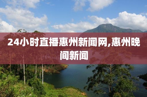 24小时直播惠州新闻网,惠州晚间新闻