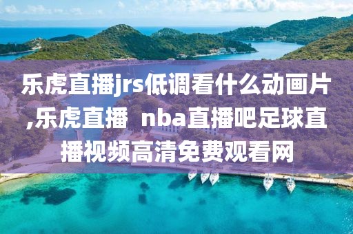 乐虎直播jrs低调看什么动画片,乐虎直播  nba直播吧足球直播视频高清免费观看网