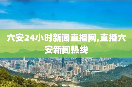 六安24小时新闻直播网,直播六安新闻热线