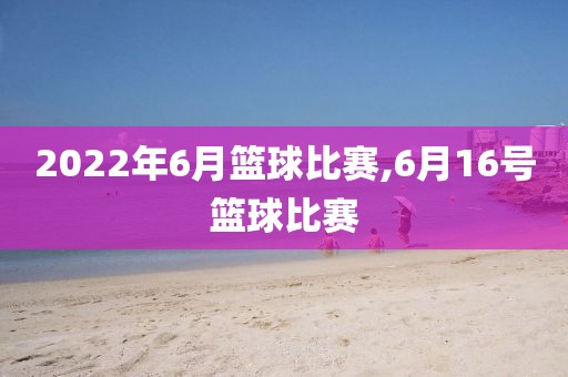 2022年6月篮球比赛,6月16号篮球比赛