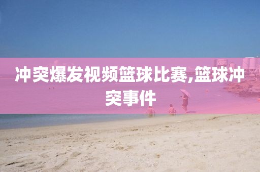 冲突爆发视频篮球比赛,篮球冲突事件