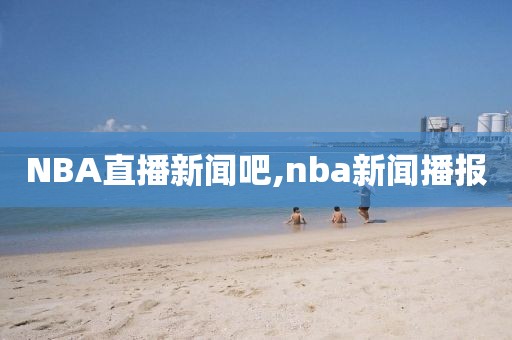 NBA直播新闻吧,nba新闻播报