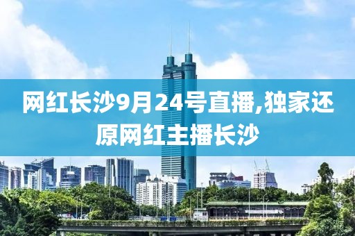 网红长沙9月24号直播,独家还原网红主播长沙