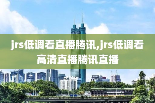 jrs低调看直播腾讯,jrs低调看高清直播腾讯直播