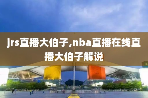 jrs直播大伯子,nba直播在线直播大伯子解说