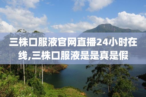 三株口服液官网直播24小时在线,三株口服液是是真是假