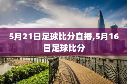 5月21日足球比分直播,5月16日足球比分