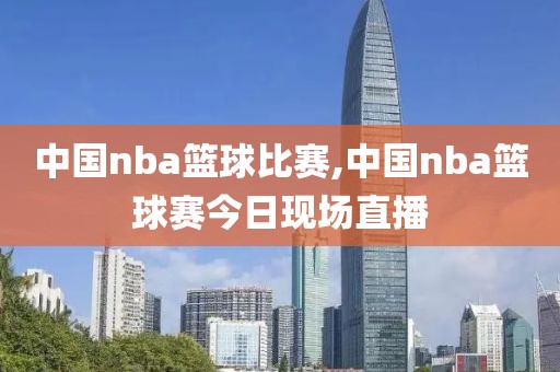 中国nba篮球比赛,中国nba篮球赛今日现场直播