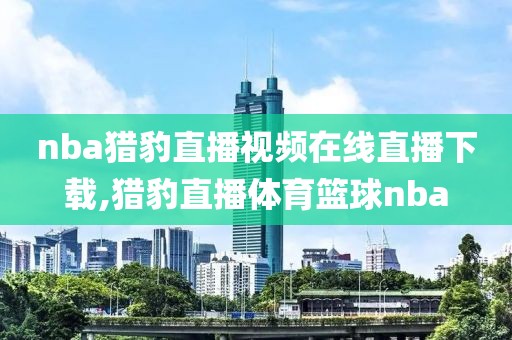 nba猎豹直播视频在线直播下载,猎豹直播体育篮球nba