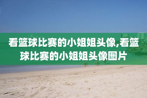 看篮球比赛的小姐姐头像,看篮球比赛的小姐姐头像图片