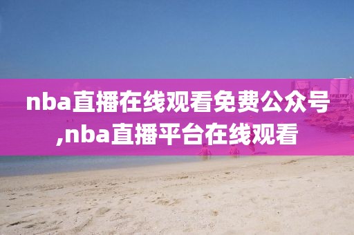 nba直播在线观看免费公众号,nba直播平台在线观看