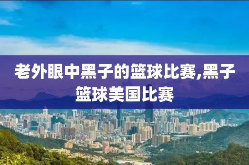 老外眼中黑子的篮球比赛,黑子篮球美国比赛