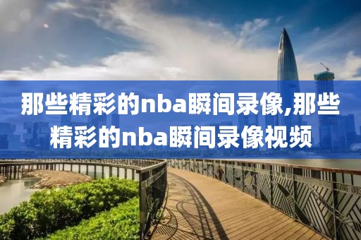 那些精彩的nba瞬间录像,那些精彩的nba瞬间录像视频