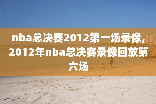 nba总决赛2012第一场录像,2012年nba总决赛录像回放第六场