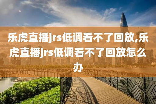 乐虎直播jrs低调看不了回放,乐虎直播jrs低调看不了回放怎么办
