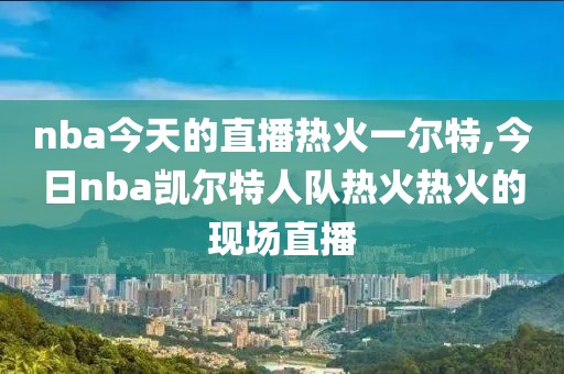 nba今天的直播热火一尔特,今日nba凯尔特人队热火热火的现场直播