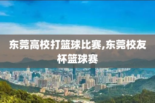 东莞高校打篮球比赛,东莞校友杯篮球赛