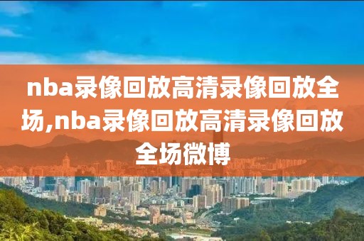 nba录像回放高清录像回放全场,nba录像回放高清录像回放全场微博