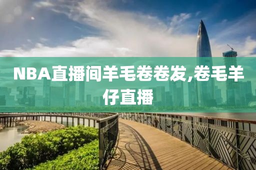 NBA直播间羊毛卷卷发,卷毛羊仔直播
