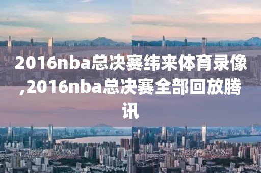 2016nba总决赛纬来体育录像,2016nba总决赛全部回放腾讯