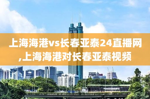 上海海港vs长春亚泰24直播网,上海海港对长春亚泰视频