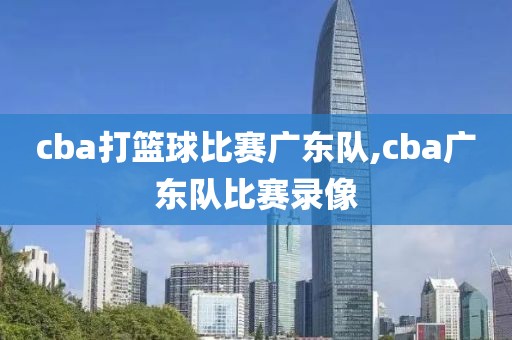 cba打篮球比赛广东队,cba广东队比赛录像