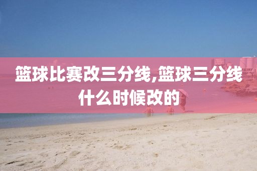 篮球比赛改三分线,篮球三分线什么时候改的