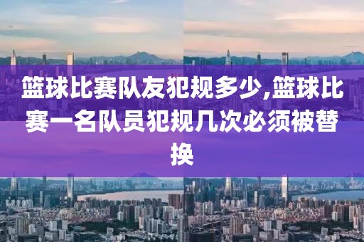 篮球比赛队友犯规多少,篮球比赛一名队员犯规几次必须被替换