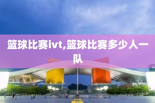 篮球比赛ivt,篮球比赛多少人一队
