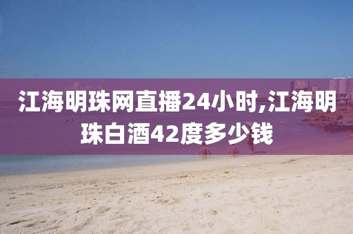江海明珠网直播24小时,江海明珠白酒42度多少钱
