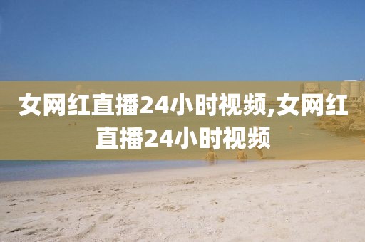 女网红直播24小时视频,女网红直播24小时视频