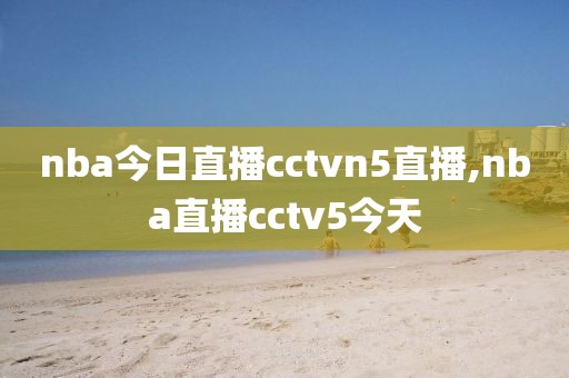 nba今日直播cctvn5直播,nba直播cctv5今天