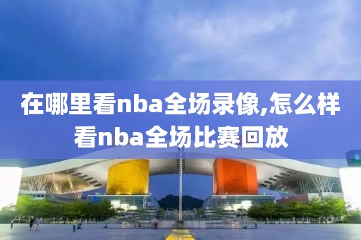 在哪里看nba全场录像,怎么样看nba全场比赛回放