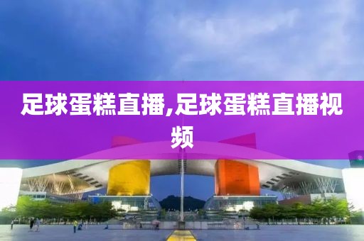 足球蛋糕直播,足球蛋糕直播视频