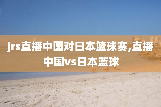 jrs直播中国对日本篮球赛,直播中国vs日本篮球