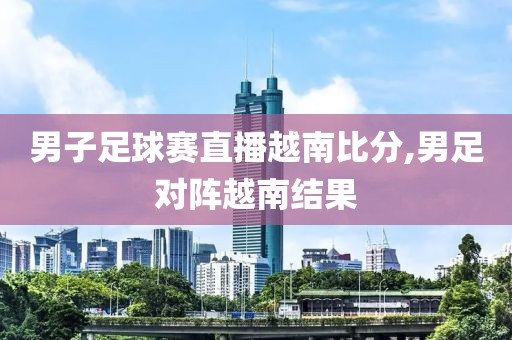 男子足球赛直播越南比分,男足对阵越南结果