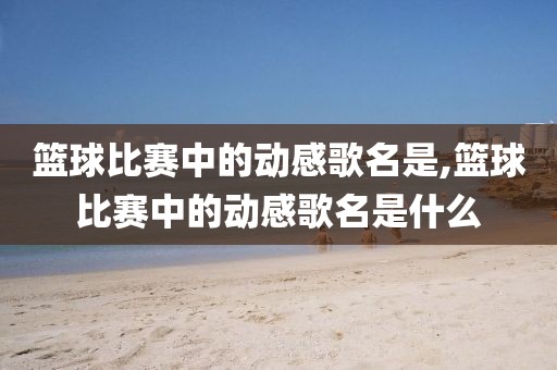 篮球比赛中的动感歌名是,篮球比赛中的动感歌名是什么